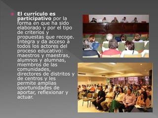  El currículo es 
participativo por la 
forma en que ha sido 
elaborado y por el tipo 
de criterios y 
propuestas que recoge. 
Integra y da acceso a 
todos los actores del 
proceso educativo: 
maestros y maestras, 
alumnos y alumnas, 
miembros de las 
comunidades, 
directores de distritos y 
de centros y les 
permite amplias 
oportunidades de 
aportar, reflexionar y 
actuar. 
 