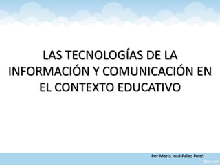 LAS TECNOLOGÍAS DE LA
INFORMACIÓN Y COMUNICACIÓN EN
     EL CONTEXTO EDUCATIVO



                    Por María José Palao Peiró
 