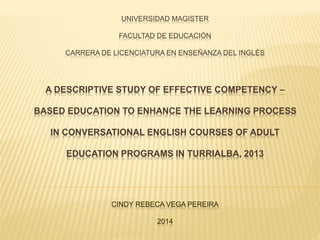 UNIVERSIDAD MAGISTER
FACULTAD DE EDUCACIÓN
CARRERA DE LICENCIATURA EN ENSEÑANZA DEL INGLÉS
A DESCRIPTIVE STUDY OF EFFECTIVE COMPETENCY –
BASED EDUCATION TO ENHANCE THE LEARNING PROCESS
IN CONVERSATIONAL ENGLISH COURSES OF ADULT
EDUCATION PROGRAMS IN TURRIALBA, 2013
CINDY REBECA VEGA PEREIRA
2014
 