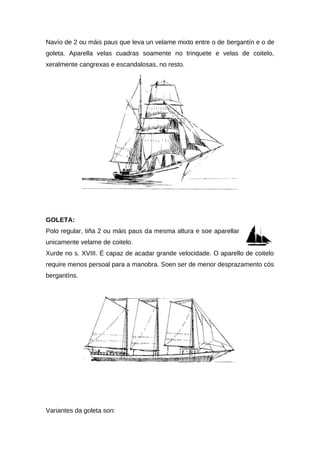 Navío de 2 ou máis paus que leva un velame mixto entre o de bergantín e o de
goleta. Aparella velas cuadras soamente no trinquete e velas de coitelo,
xeralmente cangrexas e escandalosas, no resto.




GOLETA:
Polo regular, tiña 2 ou máis paus da mesma altura e soe aparellar
unicamente velame de coitelo.
Xurde no s. XVIII. É capaz de acadar grande velocidade. O aparello de coitelo
require menos persoal para a manobra. Soen ser de menor desprazamento cós
bergantíns.




Variantes da goleta son:
 