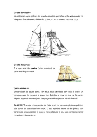 Goleta de velacho:
Identifícanse como goletas de velacho aquelas que teñen unha vela cuadra no
trinquete. Este elemento dálle máis potencia cando o vento sopra de popa.




Goleta de gavias:
É a que aparella gavias (velas cuadras) na
parte alta do pau maior.




QUECHEMARÍN:
Embarcación de pouco porte. Ten dous paus arbolados con velas ó tercio, un
pequeno pau de mesana a popa, cun botalón a proa no que se larg aban
foques, e gavias volantes para despregar cando sopraban ventos frouxos.


PAILEBOTE: o seu nome provén de "pilot boat" ou barco do piloto ou práctico
dos portos da costa leste dos USA. O seu aparello adoita ser de goleta, con
cangrexas, escandalosas e foques. Xeneralizouse o seu uso no Mediterráneo
como barco de comercio.
 