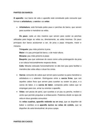 PARTES DO BARCO:

O aparello: nun barco de vela o aparello está constituido polo conxunto que
forman a arboladura, a xarcia e as velas:

   •   Arboladura: está formada polos paus e perchas do barco, que serven
       para suxeitar e manobrar as velas.

       Os paus: cada un dos mastros que serven para soster as perchas
utilizadas para largar as velas ou, directamente, as velas mesmas. Os paus
principais dun barco acostuman a ser, de proa a popa: trinquete, maior e
mesana.
       Trinquete: pau máis próximo á proa.
       Maior: é o pau principal do barco, o de maior altura.
       Mesana: pau máis próximo á popa:
       Bauprés: pau que sobresae do casco como unha prolongación da proa
       e se coloca horizontalmente respecto desta.
       Cofa: Meseta colocada horizontalmente no alto dun pau para facilitar a
       manobra das velas altas e situar los vixías.

   •   Xarcia: conxunto de cabos que serven para suxeitar ou para manobrar a
       arboladura e o velamen. Distínguese entre a xarcia firme, que son
       aqueles cabos fixos que serven para suxeitar ou soster os paus, e a
       xarcia de labor, e a xarcia de labor, composta polos cabos que se
       empregan para izar, arriar ou orientar o aparello.
   •   Velas: son pezas de pano, que suxeitas a un pau ou percha, reciben o
       vento que permite propulsar a embarcación. Podemos dividir os tipos de
       vela en dous grandes conxuntos:
       As velas cuadras, aparello redondo ou en cruz, que se dispoñen de
       babor a estribor; e o aparello áurico ou velas de coitelo, que se
       dispoñen de xeito lonxitudinal, de proa a popa.




PARTES DO CASCO:
 