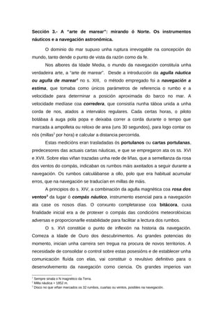 Sección 3.- A “arte de marear”: mirando ó Norte. Os instrumentos
náuticos e a navegación astronómica.

        O dominio do mar supuxo unha ruptura irrevogable na concepción do
mundo, tanto dende o punto de vista da razón como da fe.
        Nos albores da Idade Media, o mundo da navegación constituía unha
verdadeira arte, a “arte de marear”. Desde a introducción da agulla náutica
ou agulla de marear1 no s. XIII, o método empregado foi a navegación a
estima, que tomaba como únicos parámetros de referencia o rumbo e a
velocidade para determinar a posición aproximada do barco no mar. A
velocidade medíase coa corredera, que consistía nunha táboa unida a unha
corda de nos, atados a intervalos regulares. Cada certas horas, o piloto
botábaa á auga pola popa e deixaba correr a corda durante o tempo que
marcada a ampolleta ou reloxo de area (uns 30 segundos), para logo contar os
nós (millas2 por hora) e calcular a distancia percorrida.
        Estas medicións eran trasladadas ós portulanos ou cartas portulanas,
predecesores das actuais cartas náuticas, e que se empregaron ata os ss. XVI
e XVII. Sobre elas viñan trazadas unha rede de liñas, que a semellanza da rosa
dos ventos do compás, indicaban os rumbos máis axeitados a seguir durante a
navegación. Os rumbos calculábanse a ollo, polo que era habitual acumular
erros, que na navegación se traducían en millas de máis.
        A principios do s. XIV, a combinación da agulla magnética coa rosa dos
ventos3 da lugar ó compás náutico, instrumento esencial para a navegación
ata case os nosos días. O conxunto completarase coa bitácora, cuxa
finalidade inicial era a de protexer o compás das condicións meteorolóxicas
adversas e proporcionarlle estabilidade para facilitar a lectura dos rumbos.
        O s. XVI constitúe o punto de inflexión na historia da navegación.
Comeza a Idade de Ouro dos descubrimentos. As grandes potencias do
momento, inician unha carreira sen tregua na procura de novos territorios. A
necesidade de consolidar o control sobre estas posesións e de establecer unha
comunicación fluída con elas, vai constituir o revulsivo definitivo para o
desenvolvemento da navegación como ciencia. Os grandes imperios van

1
  Sempre sinala o N magnético da Terra.
2
  Milla náutica = 1852 m.
3
  Disco no que viñan marcados os 32 rumbos, cuartas ou ventos, posibles na navegación.
 