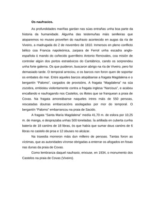 Os naufraxios.

      As profundidades mariñas gardan nas súas entrañas unha boa parte da
historia da humanidade. Algunha das testemuñas máis senlleiras que
atoparemos no museo proveñen do naufraxio acontecido en augas da ría de
Viveiro, a madrugada do 2 de novembro de 1810. Inmersos en pleno conflicto
bélico coa Francia napoleónica, zarpara de Ferrol unha escadra anglo-
española ó mando do coñecido guerrilleiro Antonio Renovales, coa misión de
controlar algún dos portos estratéxicos do Cantábrico, cando os sorprendeu
unha forte galerna. Os que puideron, buscaron abrigo na ría de Viveiro, pero foi
demasiado tarde. O temporal arreciou, e os barcos non foron quen de soportar
os embates do mar. Entre aqueles barcos atopábanse a fragata Magdalena e o
bergantín “Palomo”, cargados de provisións. A fragata “Magdalena” na súa
zozobra, embisteu violentamente contra a fragata inglesa “Narcisus”, e acabou
encallando e naufragando nos Castelos, os illotes que se franquean a praia de
Covas. Na fragata amoreábanse naqueles intres máis de 550 persoas,
rescatadas doutras embarcacións asolagadas por mor do temporal. O
bergantín “Palomo” embarrancou na praia de Sacido.
      A fragata “Santa María Magdalena” medía 41,70 m. de eslora por 10,25
m. de manga, e desprazaba unhas 500 toneladas. Ía artillada en cuberta cunha
batería de 18 canóns de 18 libras, ós que había que sumar dous canóns de 6
libras no castelo de proa e 12 obuses no alcázar.
      Na traxedia morreron máis dun milleiro de persoas. Tantas foron as
víctimas, que as autoridades víronse obrigadas a enterrar os afogados en fosas
nas dunas da praia de Covas.
      Como lembranza daquel naufraxio, erixiuse, en 1934, o monumento dos
Castelos na praia de Covas (Viveiro).
 