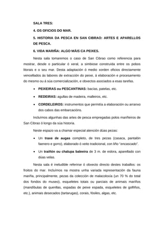 SALA TRES:

       4. OS OFICIOS DO MAR.

       5. HISTORIA DA PESCA EN SAN CIBRAO: ARTES E APARELLOS
       DE PESCA.

       6. VIDA MARIÑA: ALGO MÁIS CA PEIXES.

       Nesta sala tomaremos o caso de San Cibrao como referencia para
mostrar, desde o particular ó xeral, a simbiose construída entre os pobos
litorais e o seu mar. Desta adaptación ó medio xorden oficios directamente
vencellados ás labores de extracción do peixe, á elaboración e procesamento
do mesmo ou á súa comercialización, e obxectos asociados a esas tarefas.

       •   PEIXEIRAS ou PESCANTINAS: bacías, patelas, etc.

       •   REDEIRAS: agullas de madeira, malleiros, etc.

       •   CORDELEIROS: instrumentos que permitía a elaboración ou arranxo
           dos cabos das embarcacións.

       Incluímos algunhas das artes de pesca empregadas polos mariñeiros de
San Cibrao ó longo da súa historia.

       Neste espazo va a chamar especial atención dúas pezas:

       •   Un traxe de augas completo, de tres pezas (casaca, pantalón
           faenero e gorro), elaborado ó xeito tradicional, con liño “encascado”.

       •   Un traiñón ou chalupa baleeira de 3 m. de eslora, aparellado con
           dúas velas.

       Nesta sala é ineludible referirse ó obxecto directo destes traballos: os
froitos do mar. Incluímos na mostra unha variada representación da fauna
mariña, principalmente, pezas da colección de malacoloxía (un 70 % do total
dos fondos do museo), esqueletes totais ou parciais de animais mariños
(mandíbulas de quenllas, espadas de peixe espada, esqueletes de golfiños,
etc.), animais desecados (tartarugas), corais, fósiles, algas, etc.
 