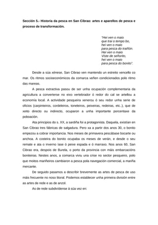 Sección 5.- Historia da pesca en San Cibrao: artes e aparellos de pesca e
proceso de transformación.


                                                          “Hei ven o maio
                                                          que trai o tempo bo,
                                                          hei ven o maio
                                                          para pesca do traiñón.
                                                          Hei ven o maio
                                                          Viste de señorito,
                                                          hei ven o maio
                                                          para pesca do bonito”.

       Desde a súa xénese, San Cibrao ven mantendo un estreito vencello co
mar. Os ritmos socioeconómicos da comarca veñen condicionados polo ritmo
das mareas.
       A pesca extractiva pasou de ser unha ocupación complementaria da
agricultura a converterse no eixo vertebrador ó redor do cal se artellou a
economía local. A actividade pesqueira xenerou ó seu redor unha serie de
oficios (carpinteiros, cordeleiros, toneleiros, peixeiras, redeiras, etc..), que de
xeito directo ou indirecto, ocuparon a unha importante porcentaxe da
poboación.
       Ata principios do s. XX, a sardiña foi a protagonista. Daquela, existían en
San Cibrao tres fábricas de salgadura. Pero xa a partir dos anos 30, o bonito
empezou a cobrar importancia. Nos meses de primavera pescábase bocarte ou
anchoa. A costeira do bonito ocupaba os meses de verán, e desde o seu
remate e ata o inverno íase ó peixe espada e ó marraxo. Nos anos 60, San
Cibrao era, despois de Burela, o porto da provincia con máis embarcacións
boniteiras. Nestes anos, a comarca viviu una crise no sector pesqueiro, polo
que moitos mariñeiros cambiaron a pesca pola navegación comercial, a mariña
mercante.
       De seguido pasamos a describir brevemente as artes de pesca de uso
máis frecuente no noso litoral. Podemos establecer unha primeira división entre
as artes de rede e as de anzol.
       As de rede subdivídense á súa vez en:
 