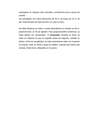 empregarse en espazos máis reducidos, normalmente para a pesca da
sardiña.
Na actualidade, ten unhas dimensións de 40 m. de longo por 10 m. de
alto. Está formado por dúas pernas e un cope ou saco.


Na Idade Moderna as redes e cordas fabricábanse en cánabo ou liño e,
posteriormente, en fío de algodón. Para proporcionarlles resistencia, as
redes debían ser “encascadas”. O encascado consistía en ferver as
redes en caldeiras ás que se engadía cortiza de salgueiro, carballo ou
piñeiro. Unha vez escaldadas, as redes estendíanse sobre uns maseiros
ou artesas, onde se vertía a auga da caldeira, tinguida polo efecto das
cortizas. Desta forma, dábaselle cor ós panos.
 