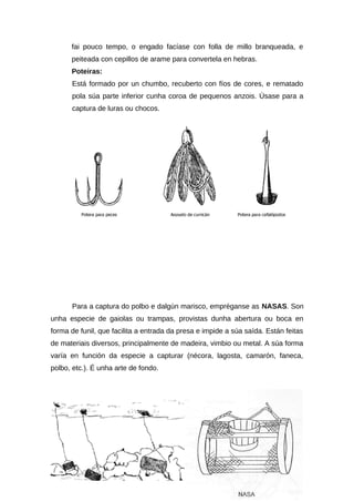 fai pouco tempo, o engado facíase con folla de millo branqueada, e
      peiteada con cepillos de arame para convertela en hebras.
      Poteiras:
      Está formado por un chumbo, recuberto con fíos de cores, e rematado
      pola súa parte inferior cunha coroa de pequenos anzois. Úsase para a
      captura de luras ou chocos.




      Para a captura do polbo e dalgún marisco, empréganse as NASAS. Son
unha especie de gaiolas ou trampas, provistas dunha abertura ou boca en
forma de funil, que facilita a entrada da presa e impide a súa saída. Están feitas
de materiais diversos, principalmente de madeira, vimbio ou metal. A súa forma
varía en función da especie a capturar (nécora, lagosta, camarón, faneca,
polbo, etc.). É unha arte de fondo.
 