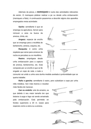 Ademais da pesca, o MARISQUEO é outra das actividades relevantes
do sector. O marisqueo pódese realizar a pe ou desde unha embarcación
(marisqueo a flote). A continuación pasaremos a describir algúns dos aparellos
empregados nesta actividade:

       Sacho: semellante ó que se
emprega na agricultura, Server para
remover    a   area    na    busca     da
ameixa, chirla, etc.
       Angazo: especie de enciño
que se emprega para a recollida de
berberecho, ameixa, coquina, etc.
       Rasqueta:       é    como    unha
espátula que serve para arrancar da
rocha os percebes ou os mexillóns.
       Rastro: emprégase desde
unha embarcación para a captura
de ameixa, berberechos, etc. Está
composto por un enciño ó que se lle
engade un copo de rede, e todo o
conxunto vai unido a unha vara dunha medida axeitada á profundidade que se
queira traballar.
       Raño e gancha: semellante ó rastro, pero substitúen o copo por unha
rella metálica. Son máis lixeiros e resultan
máis fáciles de manexar.
       Can ou endeño: arte de arrastre, xa
que debido ó seu maior tamaño ten que
botarse á auga e logo vai sendo arrastrado
pola   embarcación.        Está    permitido   en
fondos superiores a 20 m. úsase para
especies como a vieira ou a ameixa.
 