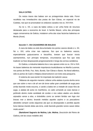 SALA CATRO:

      Os restos óseos das baleas son as protagonistas desta sala. Foron
recollidos nas inmediacións das praias de San Cibrao, en especial na de
Cubelas, nas que se procesaban os cetáceos cazados nos ss. XVI-XVII.

      Xa no s. XX, a caza da balea volveu a ser unha fonte de recursos
destacada para a economía de local. A familia Massó, unha das principais
sagas conserveiras de Galicia, instalaron unha das súas factorías baleeiras en
Morás (Xove).



      Sección 7.- OS CAZADORES DE BALEAS
      A caza da balea xa está documentada nos portos vascos desde o s. XII.
No s. XIV, unha crise nas capturas, fixo que os baleeiros vascos,
especialmente    guipuscoanos    e     biscaíños,   tivesen   que   buscar   novos
asentamentos, nun principio temporais, circunstancia que fixo que esta
tradición se fose desprazando progresivamente ó longo da cornixa cantábrica.
      En Galicia, a industria baleeira tivo o seu apoxeo entre os ss. XVI e XVII.
As bases baleeiras de meirande importancia localizábanse na Mariña Lucense,
nos portos de Rinlo, Foz, Nois, Burela, San Cibrao e Bares. No litoral atlántico,
sólo os portos de Caión e Malpica desenvolveron con éxito esta pesquería.
      O sistema de caza tamén foi importado da tradición vasca:
      “Mátanas da seguinte maneira: sóbese unha atalaia á punta dunha serra
que cae sobre o mar e de alí ven de lonxe saltar gran cantidade de auga para
arriba facendo moita escuma, e cando a balea ten a metade do corpo fóra da
auga, a atalaia dá aviso ós mariñeiros, os cales armando as súas barcas e
poñendo dentro moita cantidade de cordas e nos cabos atados uns dardos
arpoados vanse a elas, e tirándolles como se senten feridas van logo moi
bravas mar a dentro; levando metidos aqueles arpóns e os pescadores
dándolles sempre corda séguenas ata que xa desangradas e perdida aquela
furia tráenas tirando delas ata terra, onde facendo grandes lumes sacan delas
moito aceite”.
      (Bartolomé Sagrario de Molina, Ldo. Molina, Descrición del Reino de
Galicia y de las cosas notables del)
 