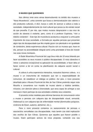 O MUSEO QUE QUEREMOS

       Nos últimos vinte anos vense desenvolvendo no ámbito dos museos a
“Nova Museoloxía”, unha corrente que busca a democratización dos valores e
dos productos culturais, é dicir, busca o xeito de acercar a cultura a toda a
sociedade, independentemente do nivel cultural que posúa ou do estrato social
do que proveña. É por isto, que moitos museos desprazaron o seu eixo de
acción do obxecto ó visitante, pero, como di o profesor Espinosa, “non a
tódolos visitantes”. Este tipo de museoloxía acostuma a esquecer a unha parte
importante da nosa sociedade, a formada por aquelas persoas que presentan
algún tipo de discapacidade que lles impide gozar con plenitude e en igualdade
de condicións, desta experiencia cultural. Poucos son os museos que, hoxe en
día, pensan na accesibilidade integral como unha prioridade á hora de investir
nas súas novas montaxes.
       A Rede Museística Provincial de Lugo leva máis de 10 anos loitando por
facer accesibles os seus museos ó público discapacitado. O noso obxectivo é
retirar o adxectivo excepcional na aplicación da accesibilidade, e facer dela un
factor común a ter en conta na planificación de calquera acción social e
cultural.
       A cultura é unha experiencia interactiva, nosoutros facemos cultura, e o
museo e un instrumento de mediación que ten a responsabilidade de
comunicar, de establecer un diálogo co público. Así pois, o novo proxecto
deseñado para o Museo Provincial do Mar de San Cibrao pretende seguir esta
filosofía e converterse nun modelo de museo aberto a tódolos sentidos,
inclusivo, con atención plena á diversidade, que sexa capaz de achegar a súa
mensaxe e facer partícipe da súa actividade a tódolos seus visitantes.
       O proxecto inclúe medidas para eliminar barreiras de comunicación entre
o museo e persoas con calquera tipo de discapacidade visual, sensorial,
intelectual ou con calquera tipo de enfermidade mental (disminuidos psíquicos,
síndrome de Down, autismo, alzheimer, etc..).
       Para o novo proxecto contamos co asesoramento de persoas e
asociacións vencelladas coa discapacidade, mais tamén coa total implicación
dos veciños de San Cibrao. Quixemos que aqueles que fixeron posible o
museo, fosen partícipes activos da nova proposta, contando coa súa
 