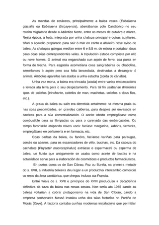 As mandas de cetáceos, principalmente a balea vasca (Eubalaena
glacialis ou Eubalaena Biscayensis), abeirábanse polo Cantábrico no seu
roteiro migratorio desde o Atlántico Norte, entre os meses de outubro e marzo.
Nesta época, a frota, integrada por unha chalupa principal e outras auxiliares,
tiñan o aparello preparado para saír ó mar en canto o atalieiro dese aviso de
balea. As chalupas galegas medían entre 6 e 8,5 m. de eslora e portaban dous
paus coas súas correspondentes velas. A tripulación estaba composta por oito
ou nove homes. O animal era enganchado cun arpón de ferro, coa punta en
forma de frecha. Para esgotala acometíana coas sangradeiras ou chabolíns,
semellantes ó arpón pero coa folla lanceolada, destinadas a desangrar ó
animal. Ámbolos aparellos ían atados a unha estacha (corda de cánabo).
         Unha vez morta, a balea era trincada (atada) entre varias embarcacións
e levada ata terra para o seu despezamento. Para tal fin usábanse diferentes
tipos de coitelos (trinchante, coitelos de man, machetas, coitelos a dous fíos,
etc.).
         A graxa da balea ou saín era derretida xeralmente na mesma praia ou
nas súas proximidades, en grandes caldeiras, para despois ser envasada en
barricas para a súa comercialización. O aceite obtido empregábase como
combustible para as lámpadas ou para o carenado das embarcacións. Co
tempo fóronselle atopando novos usos: facíase margarina, xabóns, vernices,
empregábase en perfumería e en farmacia, etc.
         Coas barbas da balea, ou fanóns, facíanse variñas para paraugas,
corsés ou abanos, para os escanciadores de viño, bucinas, etc. Da cabeza do
cachalote (Physeter macrocephalus) extráese o espermaceti ou esperma de
balea, un fluído que antigamente se usaba como aceite de buxías e na
actualidade serve para a elaboración de cosméticos e productos farmacéuticos.
         En portos coma os de San Cibrao, Foz ou Burela, na primeira metade
do s. XVII, a industria baleeira deu lugar a un productivo intercambio comercial
co resto da área cantábrica, que chegou incluso ata Francia.
         Entre finais do s. XVII e principios do XVIII produciuse a decadencia
definitiva da caza da balea nas nosas costas. Non sería ata 1965 cando as
baleas voltarían a cobrar protagonismo na vida de San Cibrao, cando a
empresa conserveira Massó instalou unha das súas factorías no Portiño de
Morás (Xove). A factoría contaba cunhas modernas instalacións que permitían
 