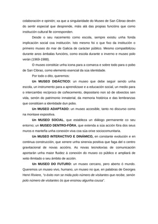 colaboración e opinión; xa que a singularidade do Museo de San Cibrao devén
do sentir especial que desprende, máis alá das propias funcións que como
institución cultural lle corresponden.
       Desde o seu nacemento como escola, sempre existiu unha fonda
implicación social coa institución. Isto mesmo foi o que fixo da institución o
primeiro museo do mar de Galicia de carácter público. Mesmo compatibilizou
durante anos ámbalas funcións, como escola durante o inverno e museo polo
verán (1969-1988).
       O museo constitúe unha icona para a comarca e sobre todo para o pobo
de San Cibrao, como elemento esencial da súa identidade.
       Por todo o dito, queremos:
       Un MUSEO DIDÁCTICO: un museo que debe seguir sendo unha
escola, un instrumento para a aprendizaxe e a educación social, un medio para
o intercambio recíproco de coñecemento, depositario non só de obxectos sen
vida, senón do patrimonio inmaterial, da memoria histórica e das lembranzas
que constitúen a identidade dun pobo.
       Un MUSEO ADAPTADO: un museo accesible, tanto no discurso como
na montaxe expositiva.
       Un MUSEO SOCIAL, que estableza un diálogo permanente co seu
entorno; un MUSEO DENTRO-FÓRA, que extenda a súa acción fóra dos seus
muros e manteña unha conexión viva coa súa orixe sociocomunitaria.
       Un MUSEO INTERACTIVO E DINÁMICO, en constante evolución e en
continua construcción, que xenere unha sinerxia positiva que faga del o centro
gravitacional de novas accións. As novas tecnoloxías de comunicación
aportarán unha maior fluidez á conexión do museo co público e ampliará de
xeito ilimitado o seu ámbito de acción.
       Un MUSEO DO FUTURO: un museo cercano, pero aberto ó mundo.
Queremos un museo vivo, humano, un museo no que, en palabras de Georges
Henri Riviere, “o éxito non se mida polo número de visitantes que recibe, senón
polo número de visitantes ós que ensinou algunha cousa”.
 