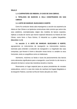 SALA 2:

      1. A CARPINTERÍA DE RIBEIRA, O CASO DE SAN CIBRAO.

      2. TIPOLOXÍA DE BARCOS A VELA CONSTRUIDOS EN SAN
      CIBRAO

      3. A ARTE DE MAREAR: BUSCANDO O NORTE

      Como fío conductor desta sala empregamos a sección da carpintería de
ribeira en San Cibrao e as tipoloxías constructivas máis comúns que saíron dos
seus asteleiros, exemplarizadas nalgún dos modelos de barcos expostos,
réplicas a escala de navíos que tiveron especial relevancia na historia de San
Cibrao, como foron o Paca Gómez, O Industrial ou a goleta Sargadelos.
(Seccións 1 e 2).

      Na sección 3, A ARTE DE MAREAR: BUSCANDO O NORTE,
agruparemos os instrumentos de navegación ou instrumentos náuticos,
esenciais para entender a evolución da navegación e a magnitude das súas
conquistas, que levaron ó home a descubrir novas terras e a ampliar os seus
horizontes, tanto os xeográficos como os intelectuais.

      Asimesmo, incluímos os fanais e luces de posicionamento dos barcos
como elementos significativos para a navegación, cuxa función é a de marcar a
ubicación do barco e avisar das manobras durante a marcha.

      Reservamos un lugar especial para as pezas procedentes de rescates
subacuáticos, como é o caso dos restos do naufraxio da fragata Magdalena e
do bergantín Palomo, ocorrido na Ría de Viveiro alá polo ano 1810.
 