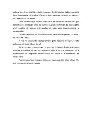 golpear ou extraer: martelo, mazas, tenazas,... Os berbiquís e os barrenos para
furar. Para apretar ou suxeitar, tiñan o barrilete, o gato ou parafuso, as prensas,
os sarxentos ou sarxentas...
      Unha vez rematado o casco comezaban as labores de calafateado, que
consistían en introducir entre os banzos da parte sumerxida do casco (obra
viva) cordóns de estopa impregnados en brea, para impermeabilizar a
embarcación.
      Os paus, o velame e o resto do aparello, armábase despois da botadura,
co casco xa a flote.
      A vela foi substituída progresivamente pola máquina de vapor, e esta
polo motor de explosión ou diésel.
      A introducción do ferro para a construcción de barcos de carga de maior
tonelaxe, conduciu ó declive das carpinterías, cuxa actividade se viu reducida á
construcción de pequenas embarcacións de pesca e á realización de
reparacións.
      Tiveron unha nova época de esplendor na década dos 60 do século XX,
coa eclosión da pesca do bonito.
 