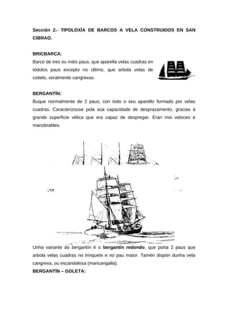 Sección 2.- TIPOLOXÍA DE BARCOS A VELA CONSTRUIDOS EN SAN
CIBRAO.


BRICBARCA:
Barco de tres ou máis paus, que aparella velas cuadras en
tódolos paus excepto no último, que arbola velas de
coitelo, xeralmente cangrexas.


BERGANTÍN:
Buque normalmente de 2 paus, con todo o seu aparello formado por velas
cuadras. Caracterizouse pola súa capacidade de desprazamento, gracias á
grande superficie vélica que era capaz de despregar. Eran moi veloces e
manobrables.




Unha variante do bergantín é o bergantín redondo, que porta 2 paus que
arbola velas cuadras no trinquete e no pau maior. Tamén dispón dunha vela
cangrexa, ou escandalosa (maricangalla).
BERGANTÍN – GOLETA:
 