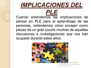 IMPLICACIONES DEL
PLE
Cuando entendemos las implicaciones de
pensar en PLE para el aprendizaje de las
personas, entendemos cómo encajan como
piezas de un gran puzzle muchas de aquellas
discusiones e investigaciones que nos han
ocupado durante estos años.

Imagenes libres disponibles en
publicdomainpictures.net y 500px
Creative Commons

 