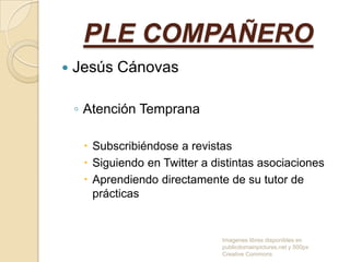 PLE COMPAÑERO


Jesús Cánovas
◦ Atención Temprana
 Subscribiéndose a revistas
 Siguiendo en Twitter a distintas asociaciones
 Aprendiendo directamente de su tutor de
prácticas

Imagenes libres disponibles en
publicdomainpictures.net y 500px
Creative Commons

 