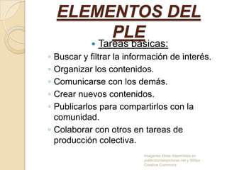 ELEMENTOS DEL
PLE


Tareas básicas:

◦
◦
◦
◦
◦

Buscar y filtrar la información de interés.
Organizar los contenidos.
Comunicarse con los demás.
Crear nuevos contenidos.
Publicarlos para compartirlos con la
comunidad.
◦ Colaborar con otros en tareas de
producción colectiva.
Imagenes libres disponibles en
publicdomainpictures.net y 500px
Creative Commons

 