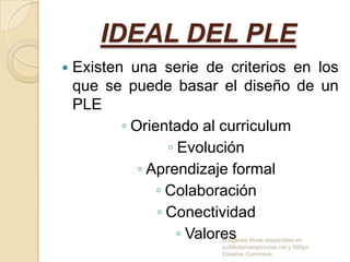 IDEAL DEL PLE


Existen una serie de criterios en los
que se puede basar el diseño de un
PLE
◦ Orientado al curriculum
◦ Evolución
◦ Aprendizaje formal
◦ Colaboración
◦ Conectividad
◦ Valores
Imagenes libres disponibles en
publicdomainpictures.net y 500px
Creative Commons

 