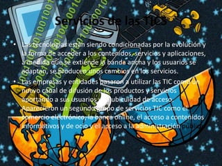 Servicios de las TICSLas tecnologías están siendo condicionadas por la evolución y la forma de acceder a los contenidos, servicios y aplicaciones, a medida que se extiende la banda ancha y los usuarios se adaptan, se producen unos cambios en los servicios.Las empresas y entidades pasaron a utilizar las TIC como un nuevo canal de difusión de los productos y servicios aportando a sus usuarios una ubicuidad de acceso. Aparecieron un segundo grupo de servicios TIC como el comercio electrónico, la banca online, el acceso a contenidos informativos y de ocio y el acceso a la administración pública.