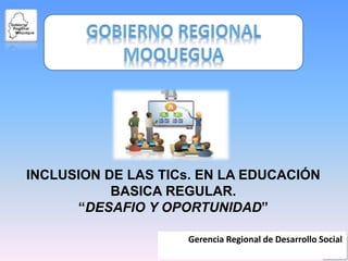 Gerencia Regional de Desarrollo Social
INCLUSION DE LAS TICs. EN LA EDUCACIÓN
BASICA REGULAR.
“DESAFIO Y OPORTUNIDAD”
 