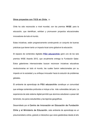 Otros proyectos con TICS en Chile           (3)




Chile ha sido reconocido a nivel mundial, con los premios WISE para la

educación, que identifican, exhiben y promueven proyectos educacionales

innovadores de todo el mundo.


Estas iniciativas, están progresivamente construyendo un conjunto de buenas

prácticas que tienen tanto un impacto local como global en la educación.


El espacio de contenidos digitales PSU educarchile ganó uno de los seis

premios WISE Awards 2012, que anualmente entrega la Fundación Qatar.

Estos galardones internacionales buscan reconocer iniciativas educativas

revolucionarias en todo el mundo, las cuales fueron seleccionadas por su

impacto en la sociedad y su enfoque innovador hacia la solución de problemas

globales.


El ambiente de aprendizaje de PSU educarchile constituye un comunidad

que entrega contenidos profundos e incluye a los más vulnerables del país. La

experiencia de este sistema digital permitió que alumnos estudiaran a pesar del

terremoto, los paros estudiantiles y las lejanías geográficas.


Desarrollado por el Centro de Innovación en Educación de Fundación

Chile y el Ministerio de Educación , este ambiente de aprendizaje es un

preuniversitario online, gratuito e interactivo que viene gestándose desde el año
 
