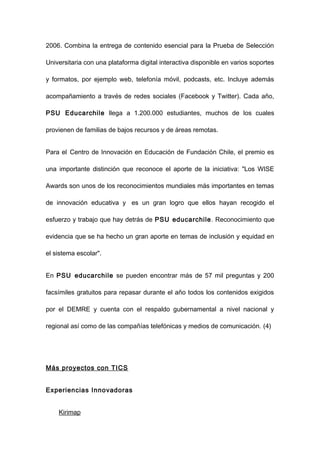 2006. Combina la entrega de contenido esencial para la Prueba de Selección

Universitaria con una plataforma digital interactiva disponible en varios soportes

y formatos, por ejemplo web, telefonía móvil, podcasts, etc. Incluye además

acompañamiento a través de redes sociales (Facebook y Twitter). Cada año,

PSU Educarchile llega a 1.200.000 estudiantes, muchos de los cuales

provienen de familias de bajos recursos y de áreas remotas.


Para el Centro de Innovación en Educación de Fundación Chile, el premio es

una importante distinción que reconoce el aporte de la iniciativa: "Los WISE

Awards son unos de los reconocimientos mundiales más importantes en temas

de innovación educativa y es un gran logro que ellos hayan recogido el

esfuerzo y trabajo que hay detrás de PSU educarchile . Reconocimiento que

evidencia que se ha hecho un gran aporte en temas de inclusión y equidad en

el sistema escolar".


En PSU educarchile se pueden encontrar más de 57 mil preguntas y 200

facsímiles gratuitos para repasar durante el año todos los contenidos exigidos

por el DEMRE y cuenta con el respaldo gubernamental a nivel nacional y

regional así como de las compañías telefónicas y medios de comunicación. (4)




Más proyectos con TICS


Experiencias Innovadoras


    Kirimap
 