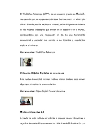 El WorldWide Telescope (WWT), es un programa gratuito de Microsoft,

que permite que su equipo computacional funcione como un telescopio

virtual. Además permite explorar el universo, reúne imágenes de la tierra

de los mejores telescopios que existen en el espacio y en el mundo,

combinándolos con una navegación en 3D. Es una herramienta

educacional y curricular que permite a los docentes y estudiantes

explorar el universo.


Herramientas: WorldWide Telescope




Utilizando Objetos Digitales en mis clases


Este módulo le permitirá conocer y utilizar objetos digitales para apoyar

el proceso educativo de sus estudiantes.


Herramientas: Objeto Digital, Pizarra Interactiva




Mi clase interactiva 2.0


A través de este módulo aprenderás a generar clases interactivas y

organizar los contenidos en secuencias didácticas de fácil aplicación por
 