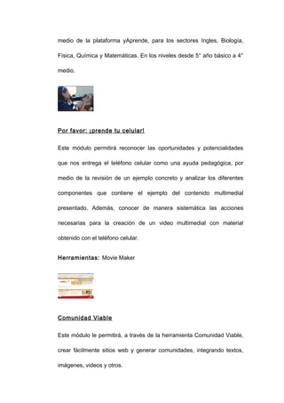 medio de la plataforma yAprende, para los sectores Ingles, Biología,

Física, Química y Matemáticas. En los niveles desde 5° año básico a 4°

medio.




Por favor: ¡prende tu celular!


Este módulo permitirá reconocer las oportunidades y potencialidades

que nos entrega el teléfono celular como una ayuda pedagógica, por

medio de la revisión de un ejemplo concreto y analizar los diferentes

componentes que contiene el ejemplo del contenido multimedial

presentado. Además, conocer de manera sistemática las acciones

necesarias para la creación de un video multimedial con material

obtenido con el teléfono celular.


Herramientas: Movie Maker




Comunidad Viable


Este módulo le permitirá, a través de la herramienta Comunidad Viable,

crear fácilmente sitios web y generar comunidades, integrando textos,

imágenes, videos y otros.
 