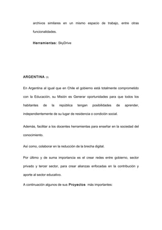 archivos similares en un mismo espacio de trabajo, entre otras

      funcionalidades.


      Herramientas: SkyDrive




ARGENTINA       (5)




En Argentina al igual que en Chile el gobierno está totalmente comprometido

con la Educación, su Misión es Generar oportunidades para que todos los

habitantes    de      la   república   tengan   posibilidades   de   aprender,

independientemente de su lugar de residencia o condición social.


Además, facilitar a los docentes herramientas para enseñar en la sociedad del

conocimiento.


Así como, colaborar en la reducción de la brecha digital.


Por último y de suma importancia es el crear redes entre gobierno, sector

privado y tercer sector, para crear alianzas enfocadas en la contribución y

aporte al sector educativo.


A continuación algunos de sus Proyectos más importantes:
 