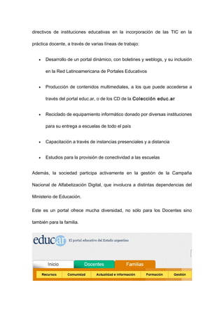 directivos de instituciones educativas en la incorporación de las TIC en la

práctica docente, a través de varias líneas de trabajo:


   •   Desarrollo de un portal dinámico, con boletines y weblogs, y su inclusión

       en la Red Latinoamericana de Portales Educativos


   •   Producción de contenidos multimediales, a los que puede accederse a

       través del portal educ.ar, o de los CD de la Colección educ.ar


   •   Reciclado de equipamiento informático donado por diversas instituciones

       para su entrega a escuelas de todo el país


   •   Capacitación a través de instancias presenciales y a distancia


   •   Estudios para la provisión de conectividad a las escuelas


Además, la sociedad participa activamente en la gestión de la Campaña

Nacional de Alfabetización Digital, que involucra a distintas dependencias del

Ministerio de Educación.


Este es un portal ofrece mucha diversidad, no sólo para los Docentes sino

también para la familia.
 