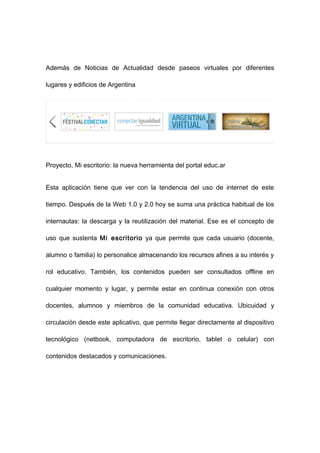 Además de Noticias de Actualidad desde paseos virtuales por diferentes

lugares y edificios de Argentina




Proyecto, Mi escritorio: la nueva herramienta del portal educ.ar


Esta aplicación tiene que ver con la tendencia del uso de internet de este

tiempo. Después de la Web 1.0 y 2.0 hoy se suma una práctica habitual de los

internautas: la descarga y la reutilización del material. Ese es el concepto de

uso que sustenta Mi escritorio ya que permite que cada usuario (docente,

alumno o familia) lo personalice almacenando los recursos afines a su interés y

rol educativo. También, los contenidos pueden ser consultados offline en

cualquier momento y lugar, y permite estar en continua conexión con otros

docentes, alumnos y miembros de la comunidad educativa. Ubicuidad y

circulación desde este aplicativo, que permite llegar directamente al dispositivo

tecnológico (netbook, computadora de escritorio, tablet o celular) con

contenidos destacados y comunicaciones.
 