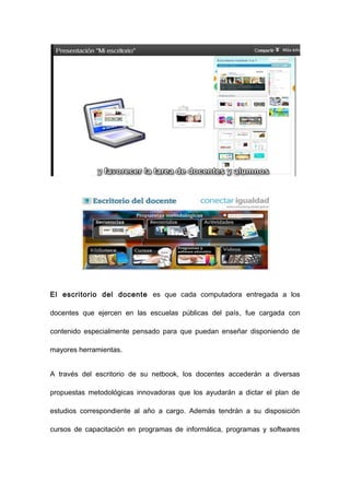 El escritorio del docente es que cada computadora entregada a los

docentes que ejercen en las escuelas públicas del país, fue cargada con

contenido especialmente pensado para que puedan enseñar disponiendo de

mayores herramientas.


A través del escritorio de su netbook, los docentes accederán a diversas

propuestas metodológicas innovadoras que los ayudarán a dictar el plan de

estudios correspondiente al año a cargo. Además tendrán a su disposición

cursos de capacitación en programas de informática, programas y softwares
 