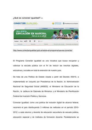 ¿Qué es conectar igualdad?        (6)




http://www.conectarigualdad.gob.ar/sobre-el-programa/que-es-conectar/




El Programa Conectar Igualdad es una iniciativa que busca recuperar y

valorizar la escuela pública con el fin de reducir las brechas digitales,

educativas y sociales en toda la extensión de nuestro país.


Se trata de una Política de Estado creada a partir del Decreto 459/10, e

implementada en conjunto por Presidencia de la Nación, la Administración

Nacional de Seguridad Social (ANSES), el Ministerio de Educación de la

Nación, la Jefatura de Gabinete de Ministros y el Ministerio de Planificación

Federal de Inversión Pública y Servicios.


Conectar Igualdad, como una política de inclusión digital de alcance federal,

recorrerá el país distribuyendo 3 millones de netbooks en el período 2010-

2012, a cada alumno y docente de educación secundaria de escuela pública,

educación especial y de institutos de formación docente. Paralelamente se
 