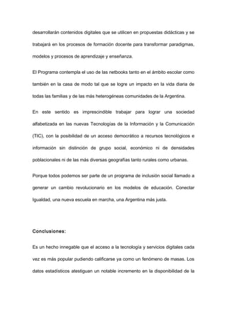 desarrollarán contenidos digitales que se utilicen en propuestas didácticas y se

trabajará en los procesos de formación docente para transformar paradigmas,

modelos y procesos de aprendizaje y enseñanza.


El Programa contempla el uso de las netbooks tanto en el ámbito escolar como

también en la casa de modo tal que se logre un impacto en la vida diaria de

todas las familias y de las más heterogéneas comunidades de la Argentina.


En este sentido es imprescindible trabajar para lograr una sociedad

alfabetizada en las nuevas Tecnologías de la Información y la Comunicación

(TIC), con la posibilidad de un acceso democrático a recursos tecnológicos e

información sin distinción de grupo social, económico ni de densidades

poblacionales ni de las más diversas geografías tanto rurales como urbanas.


Porque todos podemos ser parte de un programa de inclusión social llamado a

generar un cambio revolucionario en los modelos de educación. Conectar

Igualdad, una nueva escuela en marcha, una Argentina más justa.




Conclusiones:


Es un hecho innegable que el acceso a la tecnología y servicios digitales cada

vez es más popular pudiendo calificarse ya como un fenómeno de masas. Los

datos estadísticos atestiguan un notable incremento en la disponibilidad de la
 