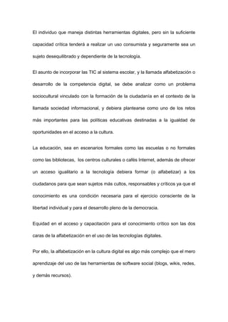 El individuo que maneja distintas herramientas digitales, pero sin la suficiente

capacidad crítica tenderá a realizar un uso consumista y seguramente sea un

sujeto desequilibrado y dependiente de la tecnología.


El asunto de incorporar las TIC al sistema escolar, y la llamada alfabetización o

desarrollo de la competencia digital, se debe analizar como un problema

sociocultural vinculado con la formación de la ciudadanía en el contexto de la

llamada sociedad informacional, y debiera plantearse como uno de los retos

más importantes para las políticas educativas destinadas a la igualdad de

oportunidades en el acceso a la cultura.


La educación, sea en escenarios formales como las escuelas o no formales

como las bibliotecas, los centros culturales o cafés Internet, además de ofrecer

un acceso igualitario a la tecnología debiera formar (o alfabetizar) a los

ciudadanos para que sean sujetos más cultos, responsables y críticos ya que el

conocimiento es una condición necesaria para el ejercicio consciente de la

libertad individual y para el desarrollo pleno de la democracia.


Equidad en el acceso y capacitación para el conocimiento crítico son las dos

caras de la alfabetización en el uso de las tecnologías digitales.


Por ello, la alfabetización en la cultura digital es algo más complejo que el mero

aprendizaje del uso de las herramientas de software social (blogs, wikis, redes,

y demás recursos).
 