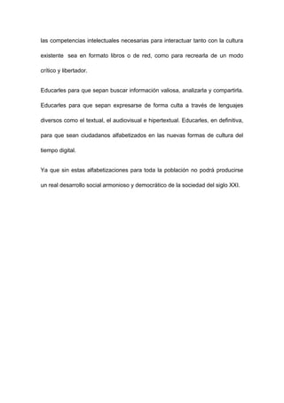 las competencias intelectuales necesarias para interactuar tanto con la cultura

existente sea en formato libros o de red, como para recrearla de un modo

crítico y libertador.


Educarles para que sepan buscar información valiosa, analizarla y compartirla.

Educarles para que sepan expresarse de forma culta a través de lenguajes

diversos como el textual, el audiovisual e hipertextual. Educarles, en definitiva,

para que sean ciudadanos alfabetizados en las nuevas formas de cultura del

tiempo digital.


Ya que sin estas alfabetizaciones para toda la población no podrá producirse

un real desarrollo social armonioso y democrático de la sociedad del siglo XXI.
 