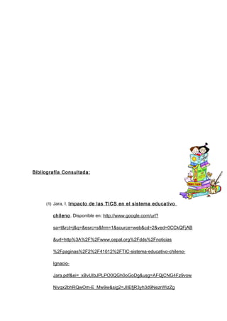Bibliografía Consultada :




     (1) Jara, I. Impacto de las TICS en el sistema educativo

        chileno. Disponible en: http://www.google.com/url?

        sa=t&rct=j&q=&esrc=s&frm=1&source=web&cd=2&ved=0CCkQFjAB

        &url=http%3A%2F%2Fwww.cepal.org%2Fdds%2Fnoticias

        %2Fpaginas%2F2%2F41012%2FTIC-sistema-educativo-chileno-

        Ignacio-

        Jara.pdf&ei=_xBvUIbJPLPO0QGh0oGoDg&usg=AFQjCNG4Fz9vow

        Nivqx2bhRQwOm-E_Mw9w&sig2=JIIEfjR3yh3d9NezrWizZg
 