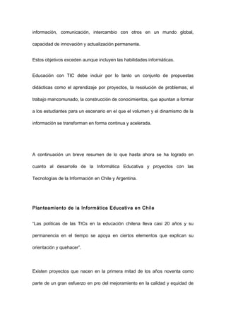 información, comunicación, intercambio con otros en un mundo global,

capacidad de innovación y actualización permanente.


Estos objetivos exceden aunque incluyen las habilidades informáticas.


Educación con TIC debe incluir por lo tanto un conjunto de propuestas

didácticas como el aprendizaje por proyectos, la resolución de problemas, el

trabajo mancomunado, la construcción de conocimientos, que apuntan a formar

a los estudiantes para un escenario en el que el volumen y el dinamismo de la

información se transforman en forma continua y acelerada.




A continuación un breve resumen de lo que hasta ahora se ha logrado en

cuanto al desarrollo de la Informática Educativa y proyectos con las

Tecnologías de la Información en Chile y Argentina.




Planteamiento de la Informática Educativa en Chile


“Las políticas de las TICs en la educación chilena lleva casi 20 años y su

permanencia en el tiempo se apoya en ciertos elementos que explican su

orientación y quehacer”.




Existen proyectos que nacen en la primera mitad de los años noventa como

parte de un gran esfuerzo en pro del mejoramiento en la calidad y equidad de
 