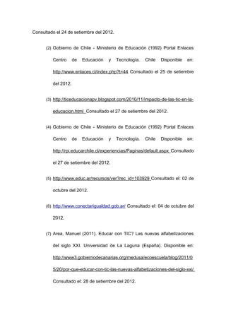 Consultado el 24 de setiembre del 2012.


      (2) Gobierno de Chile - Ministerio de Educación (1992) Portal Enlaces

         Centro      de   Educación   y   Tecnología.   Chile   Disponible   en:

         http://www.enlaces.cl/index.php?t=44 Consultado el 25 de setiembre

         del 2012.


      (3) http://ticeducacionapv.blogspot.com/2010/11/impacto-de-las-tic-en-la-

         educacion.html Consultado el 27 de setiembre del 2012.


      (4) Gobierno de Chile - Ministerio de Educación (1992) Portal Enlaces

         Centro      de   Educación   y   Tecnología.   Chile   Disponible   en:

         http://rpi.educarchile.cl/experiencias/Paginas/default.aspx Consultado

         el 27 de setiembre del 2012.


      (5) http://www.educ.ar/recursos/ver?rec_id=103929 Consultado el: 02 de

         octubre del 2012.


      (6) http://www.conectarigualdad.gob.ar/ Consultado el: 04 de octubre del

         2012.


      (7) Area, Manuel (2011). Educar con TIC? Las nuevas alfabetizaciones

         del siglo XXI. Universidad de La Laguna (España). Disponible en:

         http://www3.gobiernodecanarias.org/medusa/ecoescuela/blog/2011/0

         5/20/por-que-educar-con-tic-las-nuevas-alfabetizaciones-del-siglo-xxi/

         Consultado el: 28 de setiembre del 2012.
 