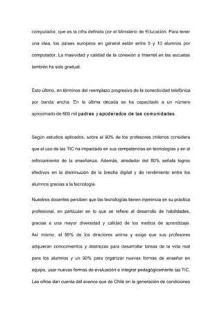 computador, que es la cifra definida por el Ministerio de Educación. Para tener

una idea, los países europeos en general están entre 5 y 10 alumnos por

computador. La masividad y calidad de la conexión a Internet en las escuelas

también ha sido gradual.




Esto último, en términos del reemplazo progresivo de la conectividad telefónica

por banda ancha. En la última década se ha capacitado a un número

aproximado de 600 mil padres y apoderados de las comunidades .




Según estudios aplicados, sobre el 90% de los profesores chilenos considera

que el uso de las TIC ha impactado en sus competencias en tecnologías y en el

reforzamiento de la enseñanza. Además, alrededor del 80% señala logros

efectivos en la disminución de la brecha digital y de rendimiento entre los

alumnos gracias a la tecnología.


Nuestros docentes perciben que las tecnologías tienen injerencia en su práctica

profesional, en particular en lo que se refiere al desarrollo de habilidades,

gracias a una mayor diversidad y calidad de los medios de aprendizaje.

Así mismo, el 99% de los directores anima y exige que sus profesores

adquieran conocimientos y destrezas para desarrollar tareas de la vida real

para los alumnos y un 90% para organizar nuevas formas de enseñar en

equipo, usar nuevas formas de evaluación e integrar pedagógicamente las TIC.

Las cifras dan cuenta del avance que de Chile en la generación de condiciones
 