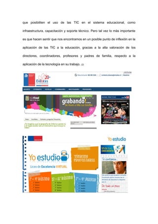 que posibiliten el uso de las TIC en el sistema educacional, como

infraestructura, capacitación y soporte técnico. Pero tal vez lo más importante

es que hacen sentir que nos encontramos en un posible punto de inflexión en la

aplicación de las TIC a la educación, gracias a la alta valoración de los

directores, coordinadores, profesores y padres de familia, respecto a la

aplicación de la tecnología en su trabajo.   (2)
 