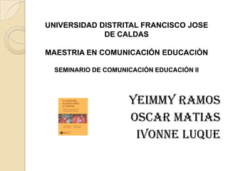 UNIVERSIDAD DISTRITAL FRANCISCO JOSE
             DE CALDAS

MAESTRIA EN COMUNICACIÓN EDUCACIÓN

  SEMINARIO DE COMUNICACIÓN EDUCACIÓN II




                     YEIMMY RAMOS
                     OSCAR MATIAS
                      IVONNE LUQUE
 
