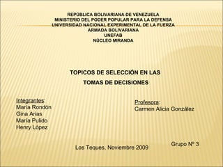 REPÚBLICA BOLIVARIANA DE VENEZUELA MINISTERIO DEL PODER POPULAR PARA LA DEFENSA UNIVERSIDAD NACIONAL EXPERIMENTAL DE LA FUERZA ARMADA BOLIVARIANA UNEFAB NÚCLEO MIRANDA TOPICOS DE SELECCIÓN EN LAS  TOMAS DE DECISIONES Integrantes : María Rondón Gina Arias María Pulido Henry López Profesora : Carmen Alicia González Grupo Nº 3 Los Teques, Noviembre 2009 