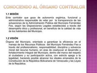 1.1 MISIÓN
Ente contralor que goza de autonomía orgánica, funcional y
   administrativa responsable de velar por la transparencia de las
   actuaciones de la Administración Pública del Municipio Fernández
   Feo, según las Disposiciones Legales establecidas a través del
   desempeño ético y profesional, en beneficio de la calidad de vida
   de los habitantes del Municipio.

1.2 VISIÓN
Órgano del Municipio, orientado a garantizar la eficiencia en el
   manejo de los Recursos Públicos del Municipio Fernández Feo a
   través del profesionalismo, responsabilidad, disciplina y solvencia
   moral del recurso humano, en aras de coadyuvar al desarrollo y
   fortalecimiento integral del Municipio, dentro del marco del respeto
   al ciudadano y su participación activa, con estricto apego a la
   legalidad, haciendo posible alcanzar los ideales emanados de la
   Constitución de la República Bolivariana de Venezuela y las Leyes
   de la República.
 