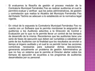    Si evaluamos la filosofía de gestión el proceso medular de la
    Contraloría Municipal Fernández Feo es realizar auditorías el cual le
    permitirá evaluar y verificar que los actos administrativos, de gestión
    y contratación que realiza la Alcaldía del Municipio Fernández Feo
    del Estado Táchira se adecuen a lo establecido en la normativa legal
    vigente.

   En virtud de lo expuesto la Contraloría Municipal Fernández Feo no
    cuenta con un Software que le permita monitorear la asignación de
    auditorías a los Auditores adscritos a la Dirección de Control y
    Evaluación por lo que no le permite llevar un control de los tiempos
    de desarrollo de la misma. Recordemos que las auditorias tiene una
    serie de fases de ejecución que deben ser cumplidas a cabalidad por
    parte de los Auditores con la finalidad que los resultados se envíen a
    tiempo al órgano auditado y el cual le va permitir tomar las acciones
    correctivas necesarias para subsanar dichas desviaciones,
    generando actualmente un problema de gestión Administrativa ya
    que no hay un sistema que le permita al Director alertar sobre los
    tiempos de ejecución de acuerdos a los programas de auditorías
    desarrollados por su personal.
 