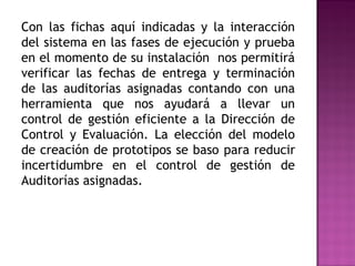 Con las fichas aquí indicadas y la interacción
del sistema en las fases de ejecución y prueba
en el momento de su instalación nos permitirá
verificar las fechas de entrega y terminación
de las auditorías asignadas contando con una
herramienta que nos ayudará a llevar un
control de gestión eficiente a la Dirección de
Control y Evaluación. La elección del modelo
de creación de prototipos se baso para reducir
incertidumbre en el control de gestión de
Auditorías asignadas.
 