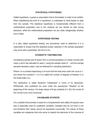 STATISTICAL HYPOTHESES

Called hypothesis, a guess or assumption that is formulated, in order to be verified.
When establishing the truth of a hypothesis, it undertakes to verify based on data
from the sample. The statistical hypothesis is fundamentally different from a
mathematical proposition due to the certainty we can decide on their wrong
decisions, while the mathematical proposition we can state categorically whether
true or false.

                              HYPOTHESIS TESTING

It is also called hypothesis testing, are procedures used to determine if it is
reasonable to accept that the statistical proper obtained in the sample population
may come with a parameter, the form in Ho.

                           STUDENT'S T DISTRIBUTION

Considering sample size N drawn from a normal population (or nearly normal) with
mean μ                                                                and the sample
standard deviation cases, may be obtained for t sampling distribution.

Where I is a constant depending on N such that the total area under the curve is 1,
and where the constant v = (n-1) is called the number of degrees of freedom (v is
the Greek letter nu).

The distribution is called Student's t-distribution in honor of its discoverer,
WSGossett, who published his work under the pseudonym "Student" at the
beginning of this century. For large values of N go (certainly N ≥ 30), the curves fit
the normal curve much canonical.

                             CHI-SQUARE STATISTIC

It is a statistic that provides a basis for a nonparametric test called chi-square cave
that is especially used for qualitative variables, variables that do not have a unit
and therefore their values cannot be expressed numerically. The values of these
variables are categories that only serve to classify the elements of the universe of
 
