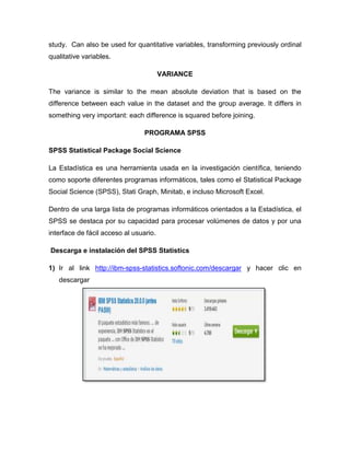study. Can also be used for quantitative variables, transforming previously ordinal
qualitative variables.

                                        VARIANCE

The variance is similar to the mean absolute deviation that is based on the
difference between each value in the dataset and the group average. It differs in
something very important: each difference is squared before joining.

                                 PROGRAMA SPSS

SPSS Statistical Package Social Science

La Estadística es una herramienta usada en la investigación científica, teniendo
como soporte diferentes programas informáticos, tales como el Statistical Package
Social Science (SPSS), Stati Graph, Minitab, e incluso Microsoft Excel.

Dentro de una larga lista de programas informáticos orientados a la Estadística, el
SPSS se destaca por su capacidad para procesar volúmenes de datos y por una
interface de fácil acceso al usuario.

Descarga e instalación del SPSS Statistics

1) Ir al link http://ibm-spss-statistics.softonic.com/descargar y hacer clic en
   descargar
 